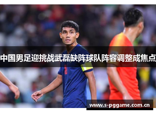 中国男足迎挑战武磊缺阵球队阵容调整成焦点 中国男足迎挑战武磊缺阵球队阵容调整成焦点